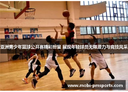 亚洲青少年篮球公开赛精彩纷呈 展现年轻球员无限潜力与竞技风采